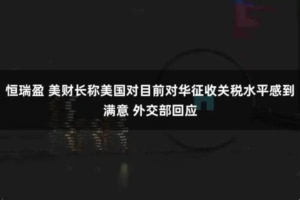 恒瑞盈 美财长称美国对目前对华征收关税水平感到满意 外交部回应