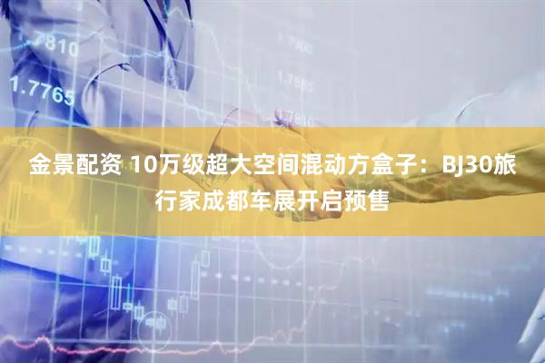 金景配资 10万级超大空间混动方盒子：BJ30旅行家成都车展开启预售