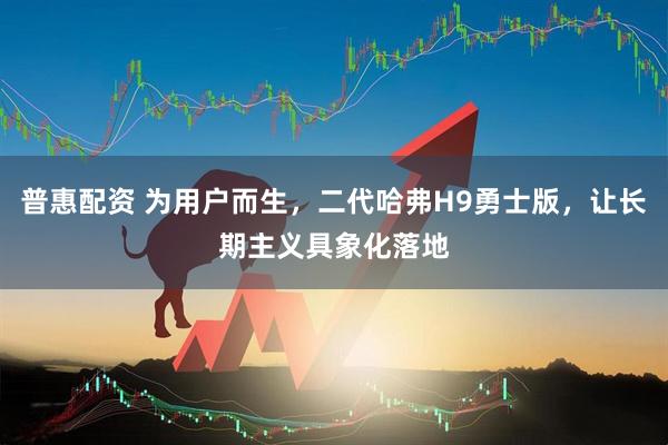 普惠配资 为用户而生，二代哈弗H9勇士版，让长期主义具象化落地