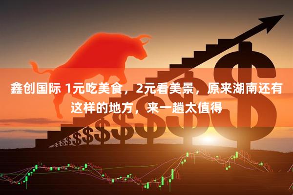 鑫创国际 1元吃美食，2元看美景，原来湖南还有这样的地方，来一趟太值得