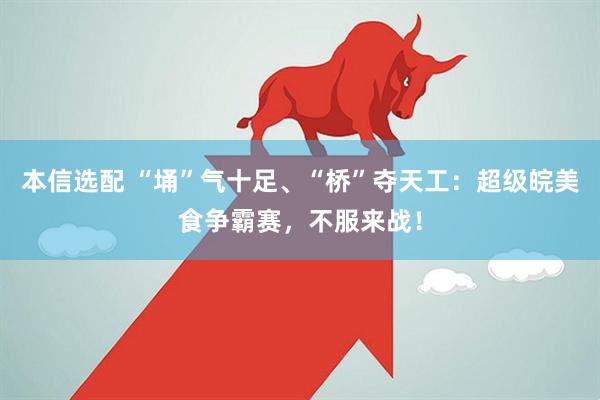 本信选配 “埇”气十足、“桥”夺天工：超级皖美食争霸赛，不服来战！
