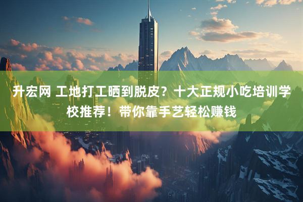升宏网 工地打工晒到脱皮？十大正规小吃培训学校推荐！带你靠手艺轻松赚钱