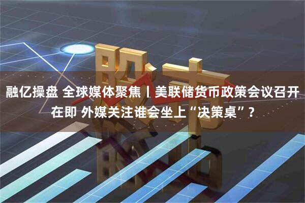 融亿操盘 全球媒体聚焦丨美联储货币政策会议召开在即 外媒关注谁会坐上“决策桌”？
