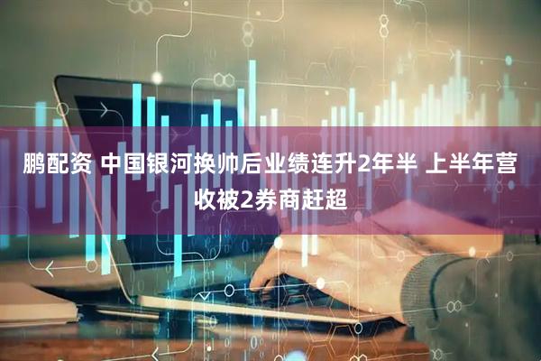 鹏配资 中国银河换帅后业绩连升2年半 上半年营收被2券商赶超