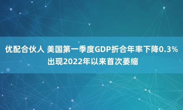 优配合伙人 美国第一季度GDP折合年率下降0.3% 出现2022年以来首次萎缩