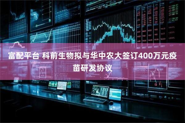 富配平台 科前生物拟与华中农大签订400万元疫苗研发协议