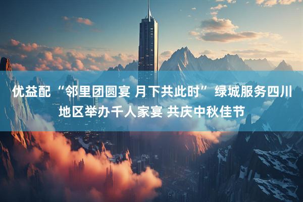 优益配 “邻里团圆宴 月下共此时” 绿城服务四川地区举办千人家宴 共庆中秋佳节