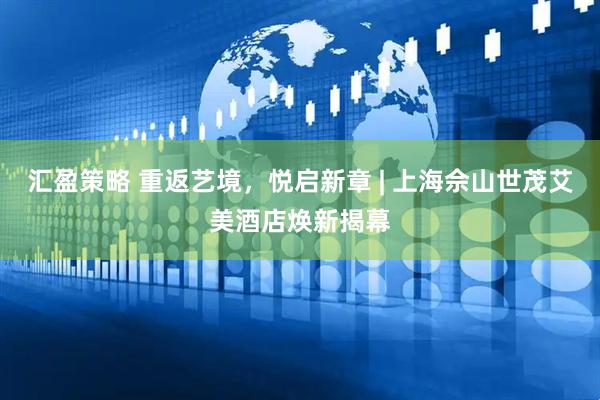 汇盈策略 重返艺境，悦启新章 | 上海佘山世茂艾美酒店焕新揭幕