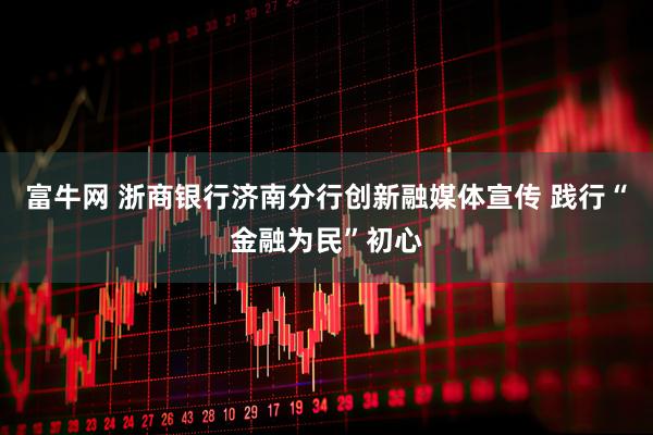 富牛网 浙商银行济南分行创新融媒体宣传 践行“金融为民”初心
