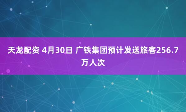 天龙配资 4月30日 广铁集团预计发送旅客256.7万人次