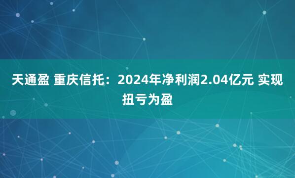 天通盈 重庆信托：2024年净利润2.04亿元 实现扭亏为盈