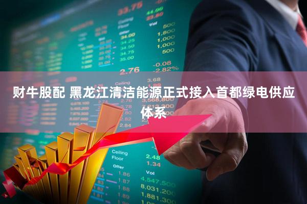 财牛股配 黑龙江清洁能源正式接入首都绿电供应体系