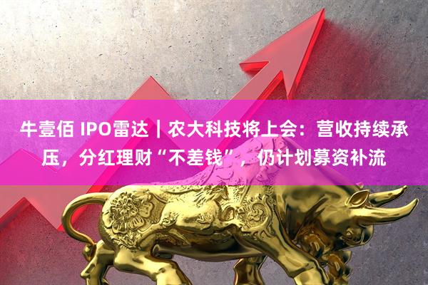 牛壹佰 IPO雷达｜农大科技将上会：营收持续承压，分红理财“不差钱”，仍计划募资补流