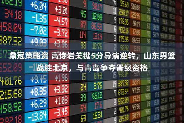 鼎冠策略资 高诗岩关键5分导演逆转,山东男篮战胜北京,与青岛争夺晋级资格