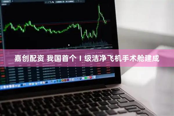 嘉创配资 我国首个Ⅰ级洁净飞机手术舱建成