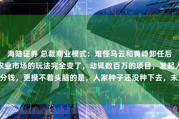 海陆证券 总裁商业模式：难怪马云和黄峥卸任后，都去搞农业了，现在农业市场的玩法完全变了，动辄数百万的项目，发起人却不用投一分钱，更摸不着头脑的是，人家种子还没种下去，未来10年的货已经全部卖出去了。湖南一