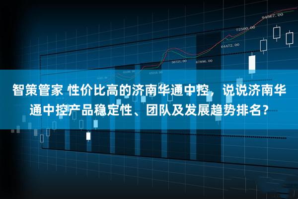 智策管家 性价比高的济南华通中控,说说济南华通中控产品稳定性、团队及发展趋势排名?