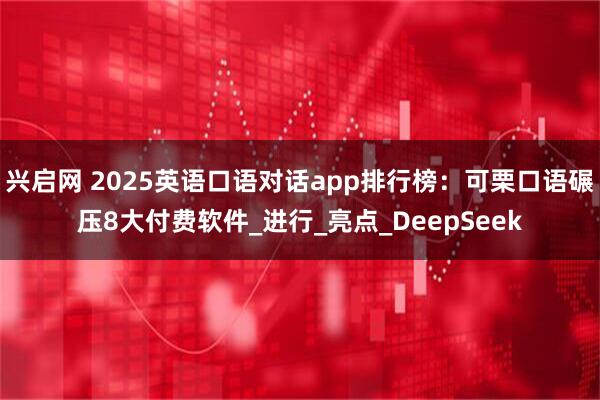 兴启网 2025英语口语对话app排行榜:可栗口语碾压8大付费软件_进行_亮点_DeepSeek