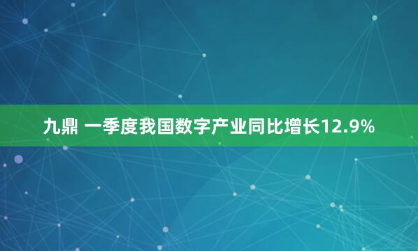九鼎 一季度我国数字产业同比增长12.9%