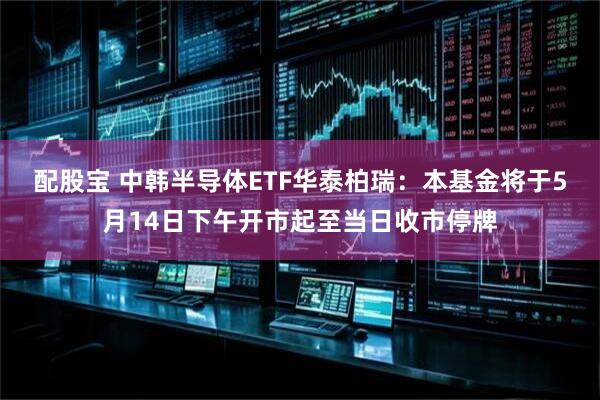 配股宝 中韩半导体ETF华泰柏瑞：本基金将于5月14日下午开市起至当日收市停牌
